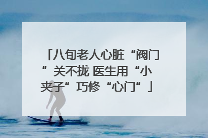 八旬老人心脏“阀门”关不拢 医生用“小夹子”巧修“心门”