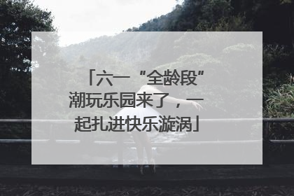 六一“全龄段”潮玩乐园来了，一起扎进快乐漩涡