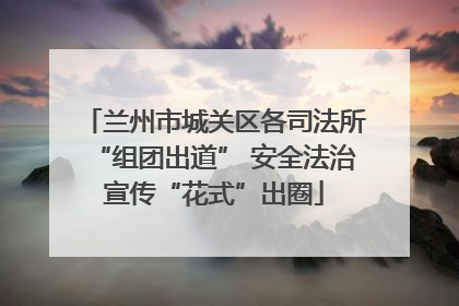兰州市城关区各司法所“组团出道” 安全法治宣传“花式”出圈