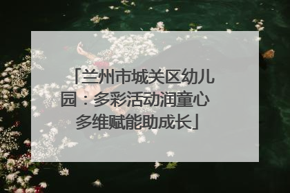 兰州市城关区幼儿园：多彩活动润童心 多维赋能助成长