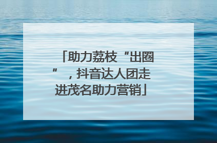 助力荔枝“出圈”，抖音达人团走进茂名助力营销