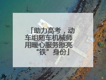 助力高考，动车组随车机械师用暖心服务擦亮“铁”身份