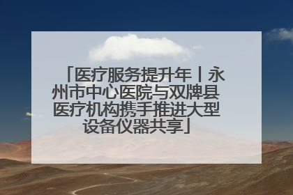 医疗服务提升年丨永州市中心医院与双牌县医疗机构携手推进大型设备仪器共享