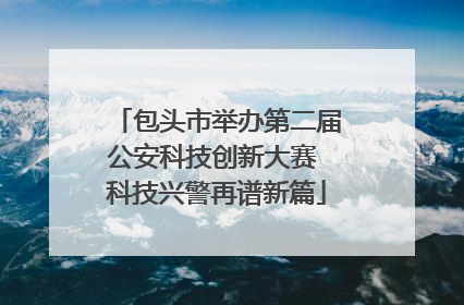 包头市举办第二届公安科技创新大赛 科技兴警再谱新篇
