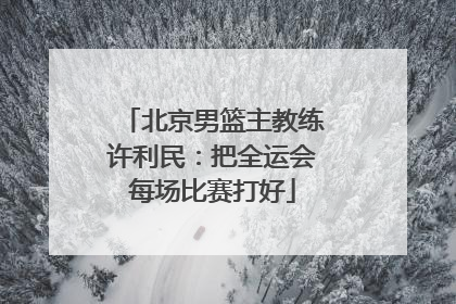 北京男篮主教练许利民：把全运会每场比赛打好