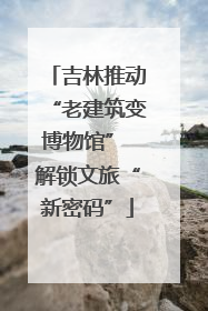 吉林推动“老建筑变博物馆” 解锁文旅“新密码”