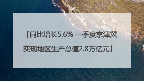 同比增长5.6% 一季度京津冀实现地区生产总值2.8万亿元