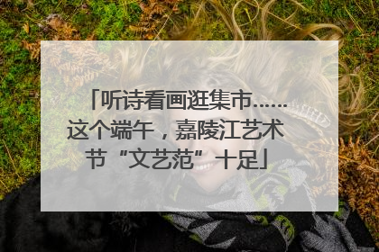 听诗看画逛集市……这个端午，嘉陵江艺术节“文艺范”十足