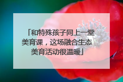 和特殊孩子同上一堂美育课，这场融合生态美育活动很温暖