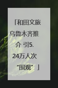 和田文旅乌鲁木齐推介 引5.24万人次“围观”