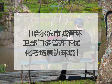 哈尔滨市城管环卫部门多管齐下优化考场周边环境