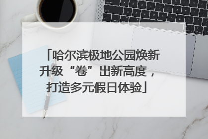 哈尔滨极地公园焕新升级“卷”出新高度，打造多元假日体验