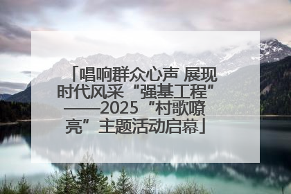 唱响群众心声 展现时代风采“强基工程”——2025“村歌嘹亮”主题活动启幕