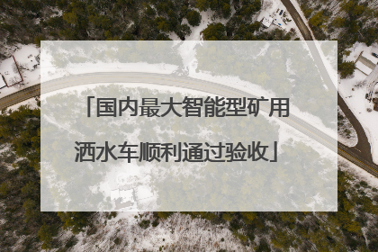 国内最大智能型矿用洒水车顺利通过验收
