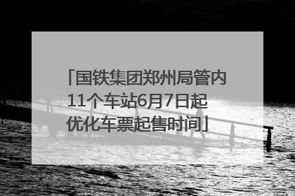 国铁集团郑州局管内11个车站6月7日起优化车票起售时间
