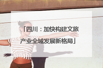 四川：加快构建文旅产业全域发展新格局