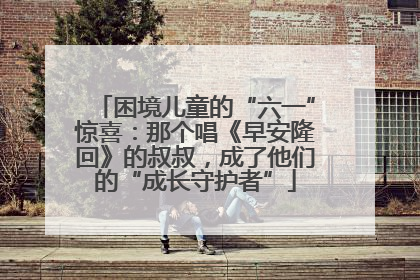困境儿童的“六一”惊喜：那个唱《早安隆回》的叔叔，成了他们的“成长守护者”