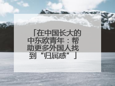 在中国长大的中东欧青年：帮助更多外国人找到“归属感”