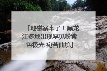 地磁暴来了！黑龙江多地出现罕见粉紫色极光 宛若仙境