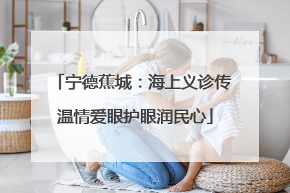 宁德蕉城：海上义诊传温情爱眼护眼润民心