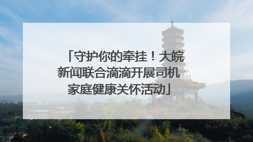 守护你的牵挂！大皖新闻联合滴滴开展司机家庭健康关怀活动