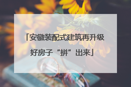 安徽装配式建筑再升级 好房子“拼”出来