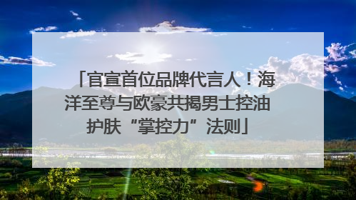 官宣首位品牌代言人！海洋至尊与欧豪共揭男士控油护肤“掌控力”法则