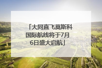 大同直飞莫斯科国际航线将于7月6日盛大启航