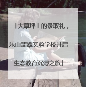大草坪上的录取礼，乐山翡翠实验学校开启生态教育沉浸之旅