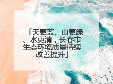 天更蓝、山更绿、水更清，长春市生态环境质量持续改善提升
