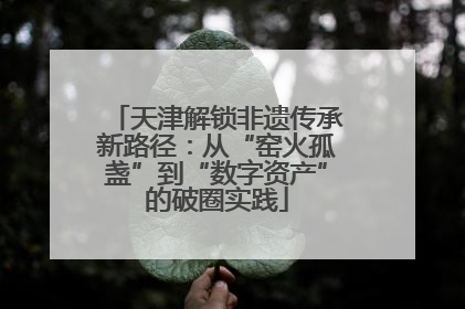 天津解锁非遗传承新路径：从“窑火孤盏”到“数字资产”的破圈实践