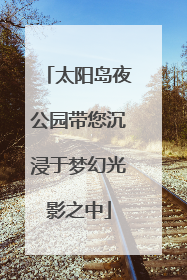 太阳岛夜公园带您沉浸于梦幻光影之中