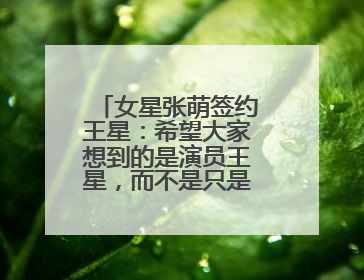 女星张萌签约王星：希望大家想到的是演员王星，而不是只是那段经历