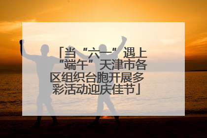 当“六一”遇上“端午”天津市各区组织台胞开展多彩活动迎庆佳节