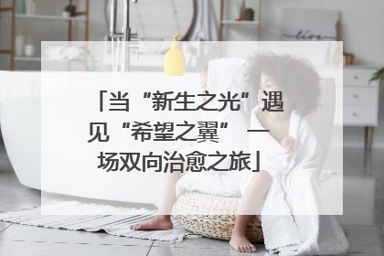 当“新生之光”遇见“希望之翼” 一场双向治愈之旅