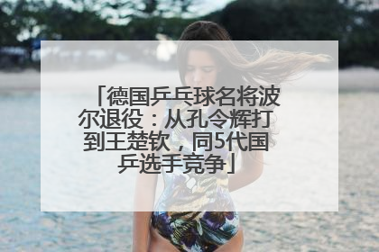 德国乒乓球名将波尔退役：从孔令辉打到王楚钦，同5代国乒选手竞争