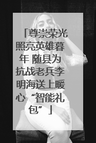 尊崇荣光照亮英雄暮年 随县为抗战老兵李明海送上暖心“智能礼包”