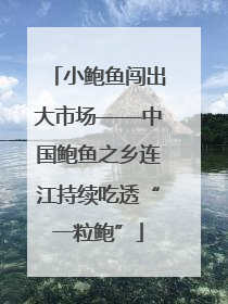 小鲍鱼闯出大市场——中国鲍鱼之乡连江持续吃透“一粒鲍”