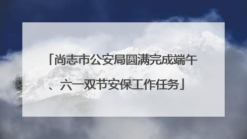 尚志市公安局圆满完成端午、六一双节安保工作任务