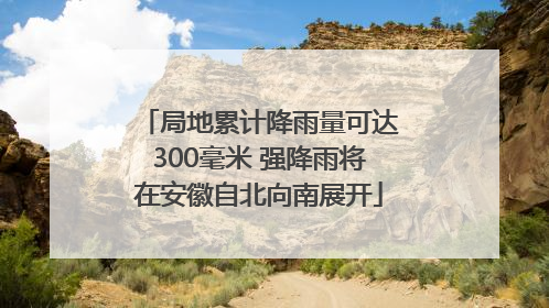 局地累计降雨量可达300毫米 强降雨将在安徽自北向南展开