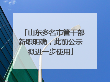 山东多名市管干部新职明确，此前公示拟进一步使用