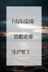 山东荣成：造船企业生产忙