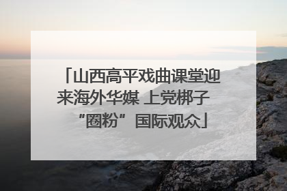 山西高平戏曲课堂迎来海外华媒 上党梆子“圈粉”国际观众