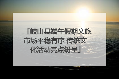 岐山县端午假期文旅市场平稳有序 传统文化活动亮点纷呈