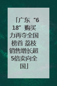 广东“618”购买力再夺全国榜首 荔枝销售增长超5倍卖向全国