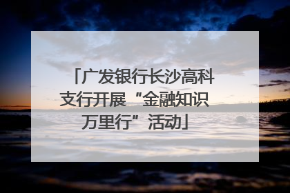 广发银行长沙高科支行开展“金融知识万里行”活动