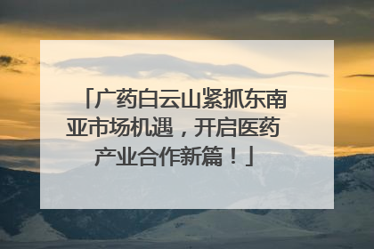 广药白云山紧抓东南亚市场机遇，开启医药产业合作新篇！