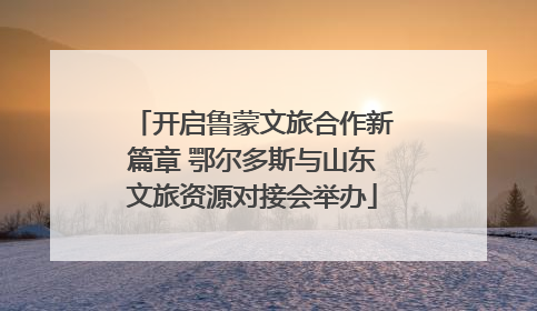 开启鲁蒙文旅合作新篇章 鄂尔多斯与山东文旅资源对接会举办
