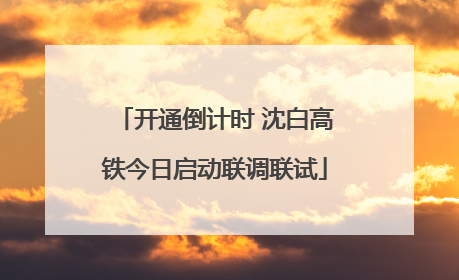 开通倒计时 沈白高铁今日启动联调联试