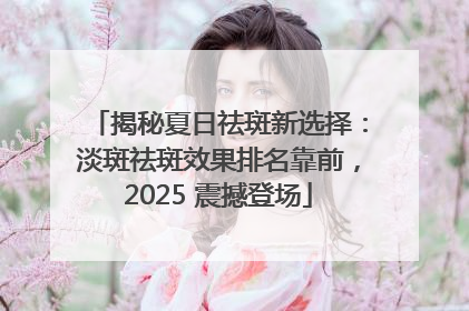 揭秘夏日祛斑新选择：淡斑祛斑效果排名靠前，2025 震撼登场
